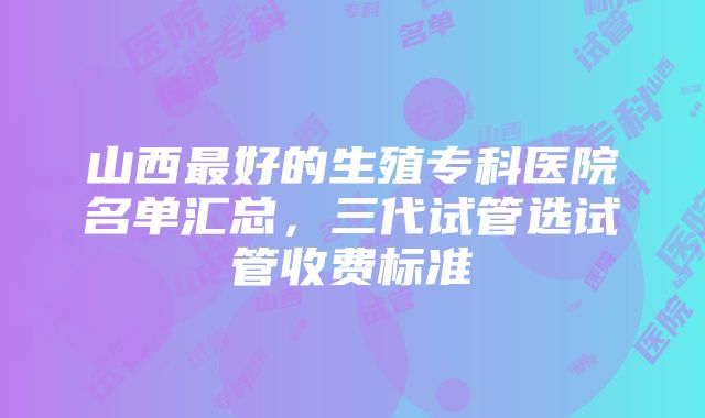 山西最好的生殖专科医院名单汇总，三代试管选试管收费标准