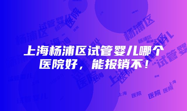 上海杨浦区试管婴儿哪个医院好，能报销不！