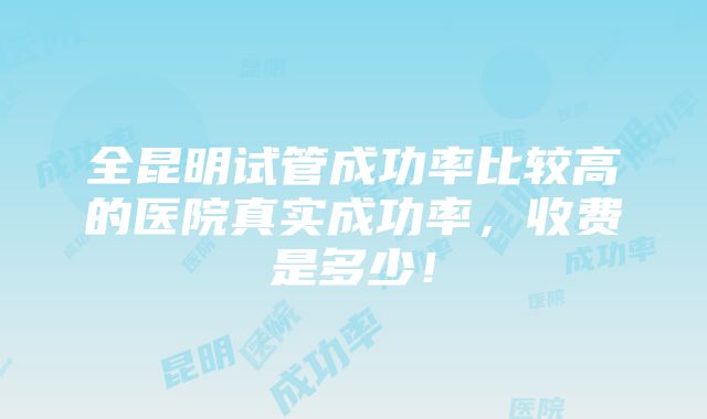 全昆明试管成功率比较高的医院真实成功率，收费是多少！