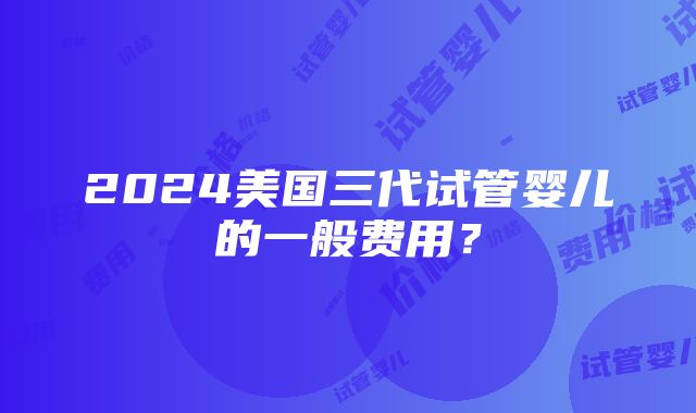 2024美国三代试管婴儿的一般费用？