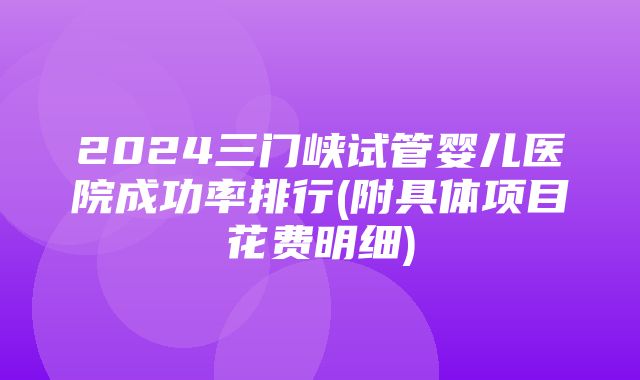 2024三门峡试管婴儿医院成功率排行(附具体项目花费明细)