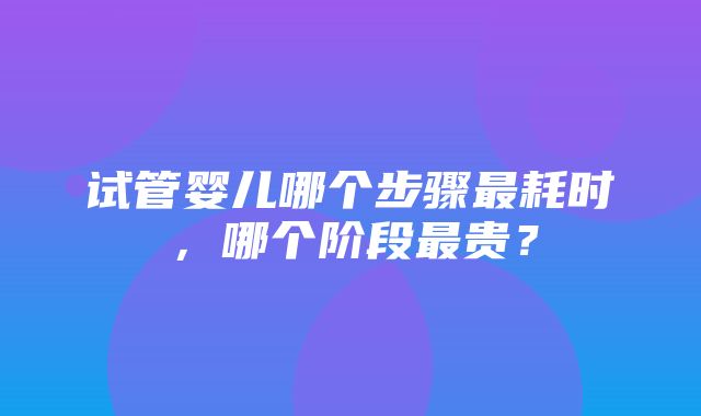 试管婴儿哪个步骤最耗时，哪个阶段最贵？