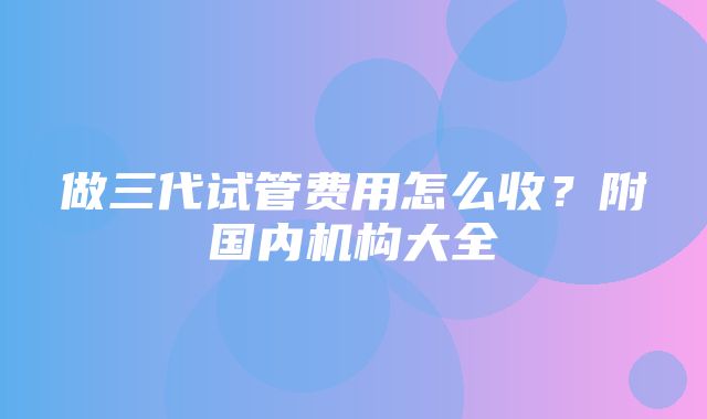 做三代试管费用怎么收？附国内机构大全