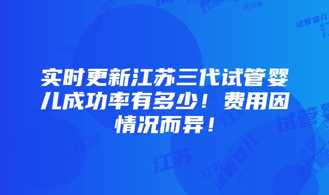 实时更新江苏三代试管婴儿成功率有多少！费用因情况而异！