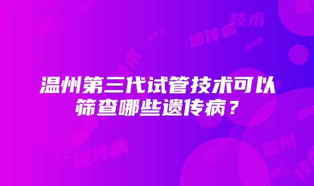 温州第三代试管技术可以筛查哪些遗传病？