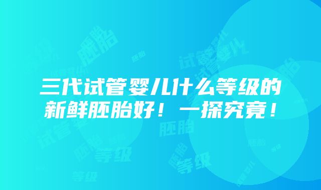 三代试管婴儿什么等级的新鲜胚胎好！一探究竟！