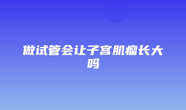 做试管会让子宫肌瘤长大吗