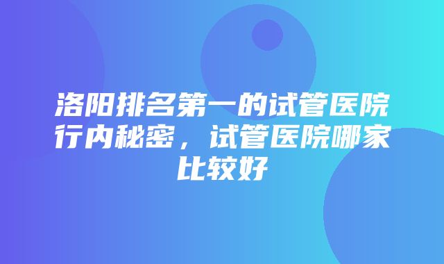 洛阳排名第一的试管医院行内秘密，试管医院哪家比较好