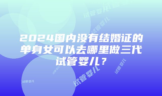 2024国内没有结婚证的单身女可以去哪里做三代试管婴儿？