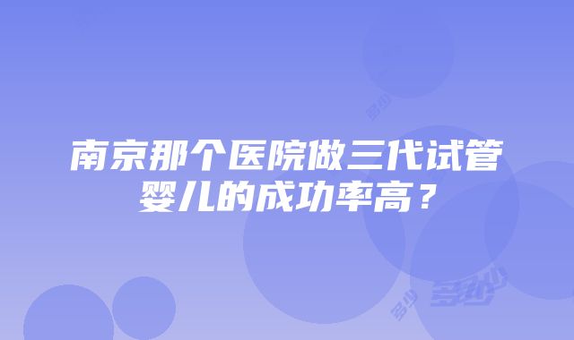 南京那个医院做三代试管婴儿的成功率高？