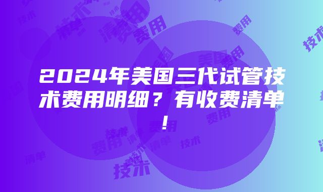 2024年美国三代试管技术费用明细？有收费清单！