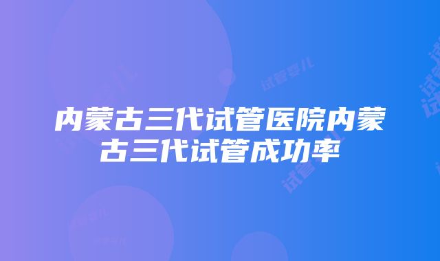 内蒙古三代试管医院内蒙古三代试管成功率