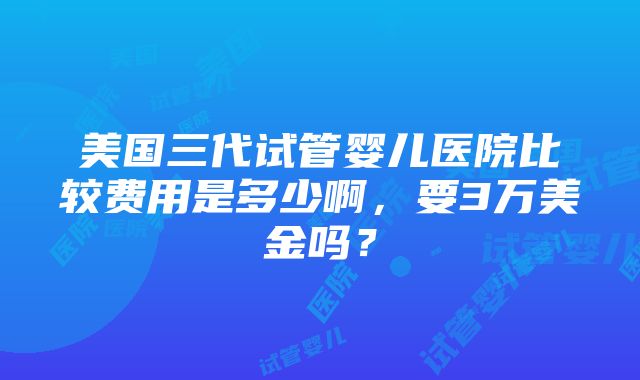 美国三代试管婴儿医院比较费用是多少啊，要3万美金吗？