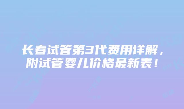 长春试管第3代费用详解，附试管婴儿价格最新表！