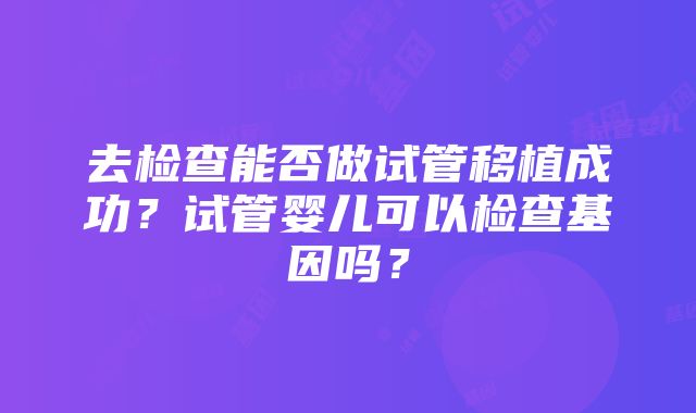 去检查能否做试管移植成功？试管婴儿可以检查基因吗？