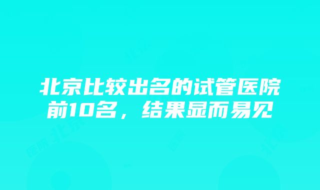 北京比较出名的试管医院前10名，结果显而易见