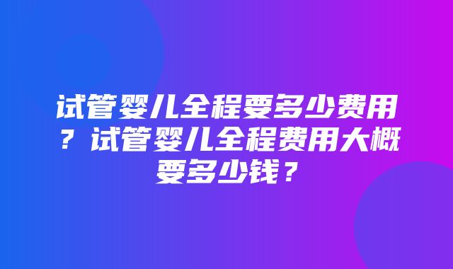 试管婴儿全程要多少费用？试管婴儿全程费用大概要多少钱？