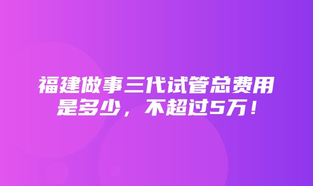 福建做事三代试管总费用是多少，不超过5万！