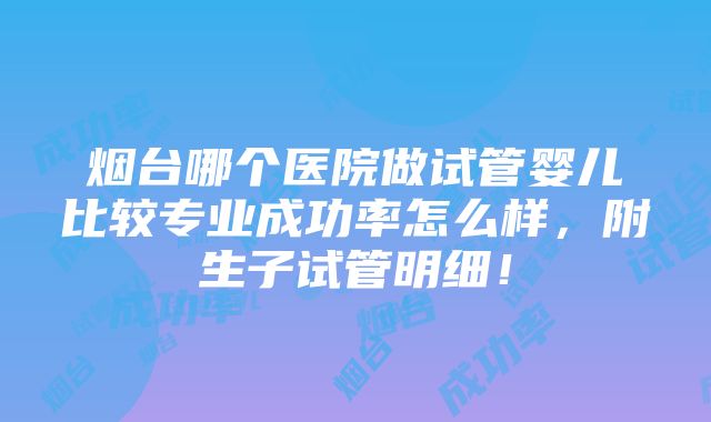 烟台哪个医院做试管婴儿比较专业成功率怎么样，附生子试管明细！