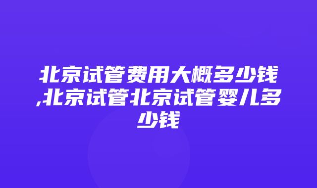 北京试管费用大概多少钱,北京试管北京试管婴儿多少钱