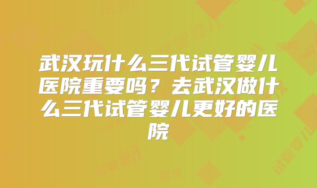 武汉玩什么三代试管婴儿医院重要吗？去武汉做什么三代试管婴儿更好的医院