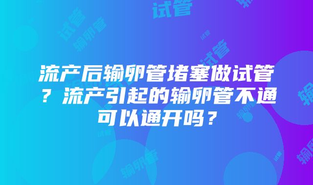 流产后输卵管堵塞做试管？流产引起的输卵管不通可以通开吗？