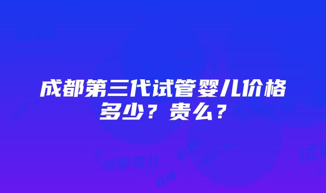 成都第三代试管婴儿价格多少？贵么？