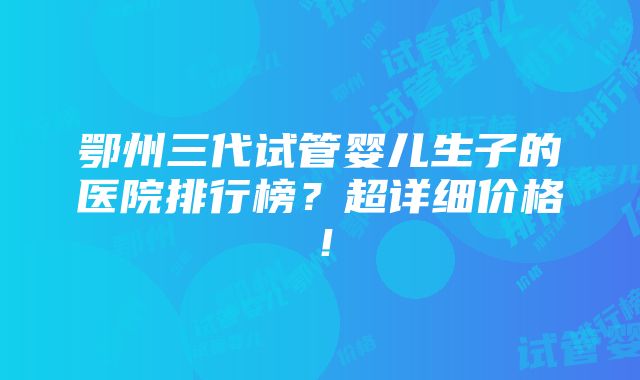 鄂州三代试管婴儿生子的医院排行榜？超详细价格！