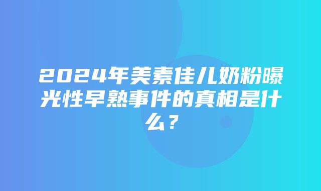 2024年美素佳儿奶粉曝光性早熟事件的真相是什么？