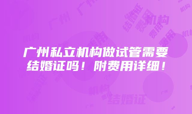 广州私立机构做试管需要结婚证吗！附费用详细！