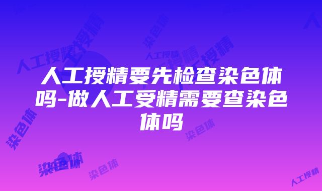 人工授精要先检查染色体吗-做人工受精需要查染色体吗