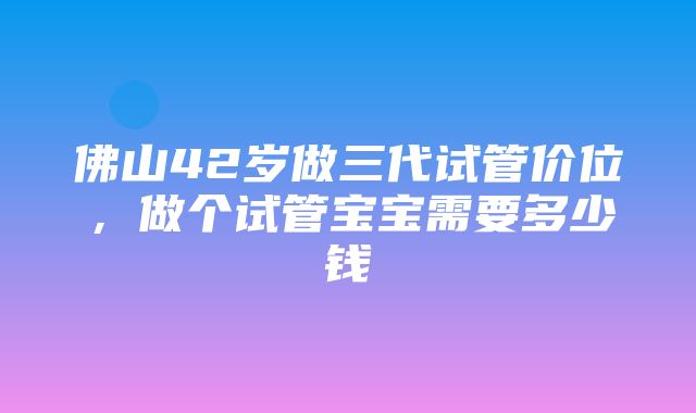 佛山42岁做三代试管价位，做个试管宝宝需要多少钱