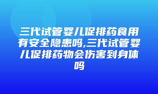 三代试管婴儿促排药食用有安全隐患吗,三代试管婴儿促排药物会伤害到身体吗