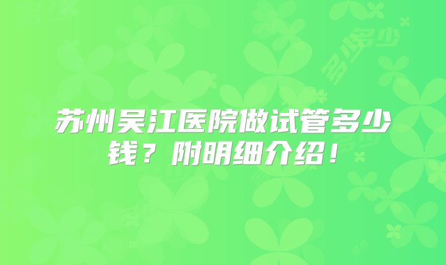 苏州吴江医院做试管多少钱？附明细介绍！