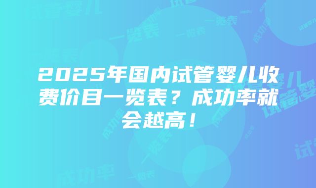 2025年国内试管婴儿收费价目一览表？成功率就会越高！