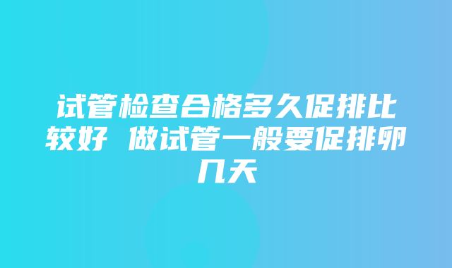 试管检查合格多久促排比较好 做试管一般要促排卵几天