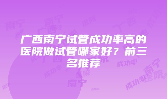 广西南宁试管成功率高的医院做试管哪家好？前三名推荐