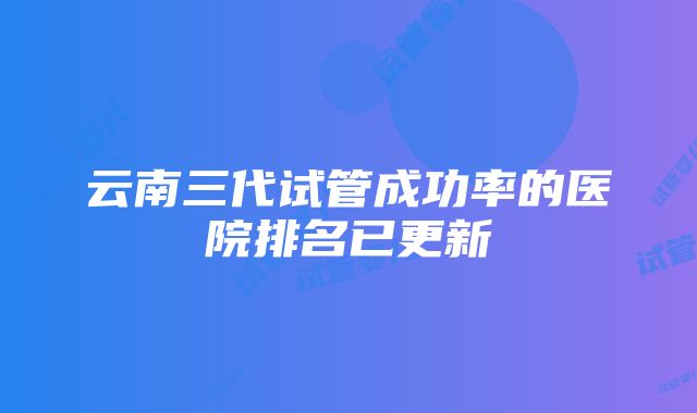 云南三代试管成功率的医院排名已更新