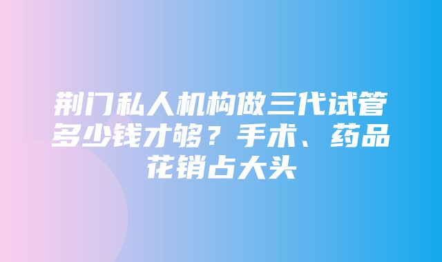 荆门私人机构做三代试管多少钱才够？手术、药品花销占大头