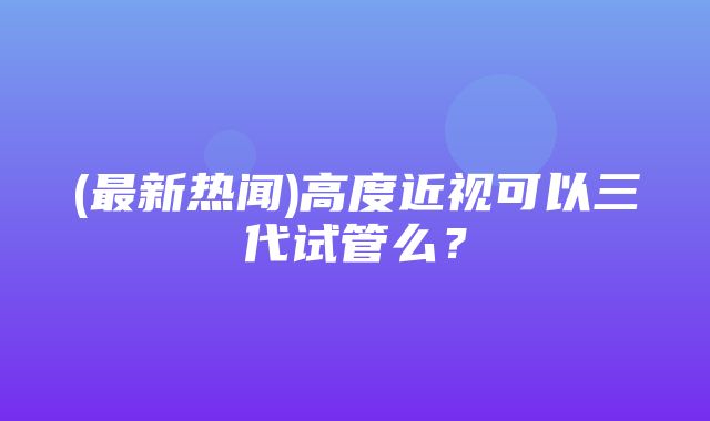 (最新热闻)高度近视可以三代试管么？