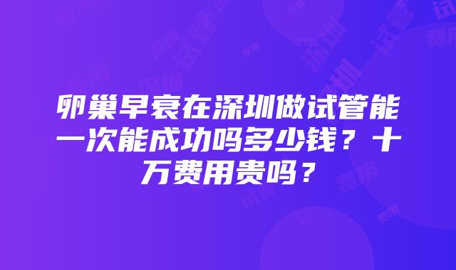 卵巢早衰在深圳做试管能一次能成功吗多少钱？十万费用贵吗？