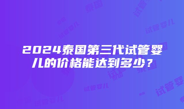 2024泰国第三代试管婴儿的价格能达到多少？