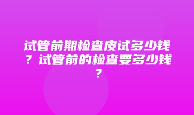 试管前期检查皮试多少钱？试管前的检查要多少钱？