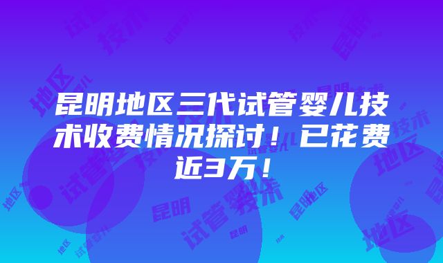 昆明地区三代试管婴儿技术收费情况探讨！已花费近3万！