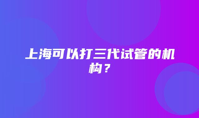 上海可以打三代试管的机构？