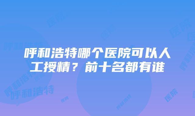 呼和浩特哪个医院可以人工授精？前十名都有谁