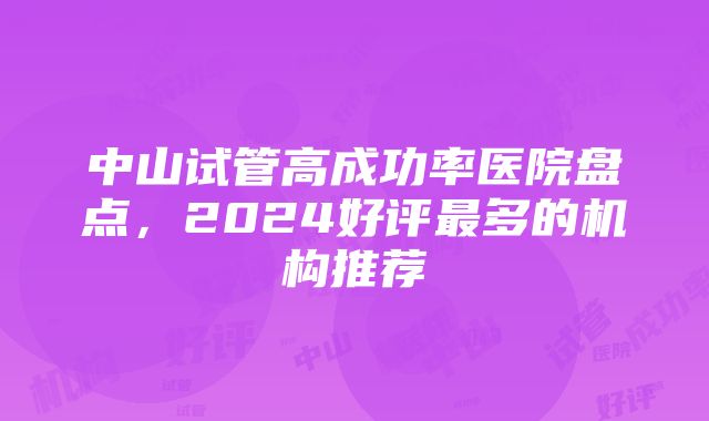 中山试管高成功率医院盘点，2024好评最多的机构推荐