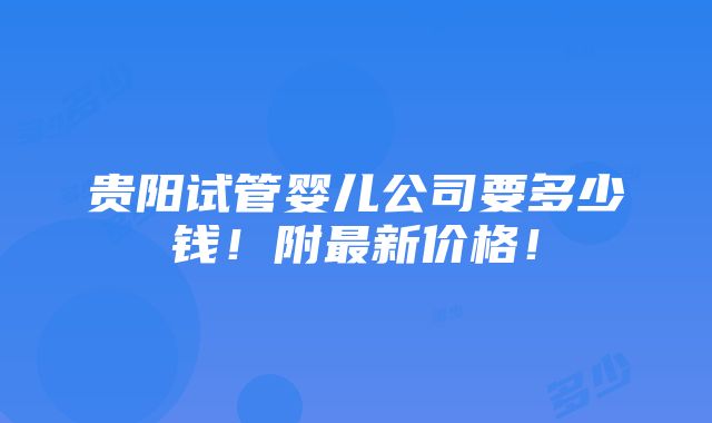 贵阳试管婴儿公司要多少钱！附最新价格！