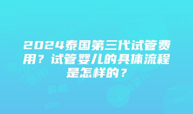 2024泰国第三代试管费用？试管婴儿的具体流程是怎样的？