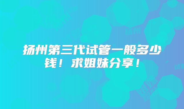 扬州第三代试管一般多少钱！求姐妹分享！